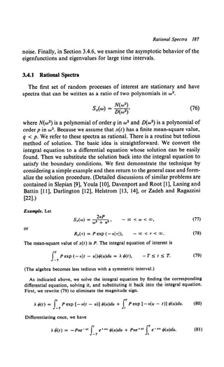 Rational Spectra 187
noise. Finally, in Section 3.4.6, we examine the asymptotic behavior of the
eigenfunctions and eigenvalues for large time intervals.
3.4.1 Rational Spectra
The first set of random processes of interest are stationary and have
spectra that can be written as a ratio of two polynomials in w 2•
N(w2)
Sx(w) = D(w2)' (76)
where N(w2) is a polynomial of order q in w2 and D(w2) is a polynomial of
order pin w 2 • Because we assume that x(t) has a finite mean-square value,
q < p. We refer to these spectra as rational. There is a routine but tedious
method of solution. The basic idea is straightforward. We convert the
integral equation to a differential equation whose solution can be easily
found. Then we substitute the solution back into the integral equation to
satisfy the boundary conditions. We first demonstrate the technique by
considering a simple example and then return to the general case and form-
alize the solution procedure. (Detailed discussions of similar problems are
contained in Slepian [9], Youla [10], Davenport and Root [1], Laning and
Battin [11], Darlington [12], Helstrom [13, 14], or Zadeh and Ragazzini
[22].)
Example. Let
or
2aP
Sx(w) = w• + a•, - 00 < w < oo,
- 00 < T < 00.
The mean-square value of x(t) is P. The integral equation of interest is
fTPexp(-aJt- uJ)<fo(u)du = Acp(t), -T~t~T.
(The algebra becomes less tedious with a symmetric interval.)
(77)
(78)
(79)
As indicated above, we solve the integral equation by finding the corresponding
differential equation, solving it, and substituting it back into the integral equation.
First, we rewrite (79) to eliminate the magnitude sign.
A <fo(t) = J' P exp [- a(t - u)] <fo(u)du + J.T P exp [- a(u - t)] <fo(u)du. (80)
-T t
Differentiating once, we have
A~(t) = -Para• f' e+au cp(u)du + Pae+at [T e-a• cp(u)du. (81)
-T Jt
 
