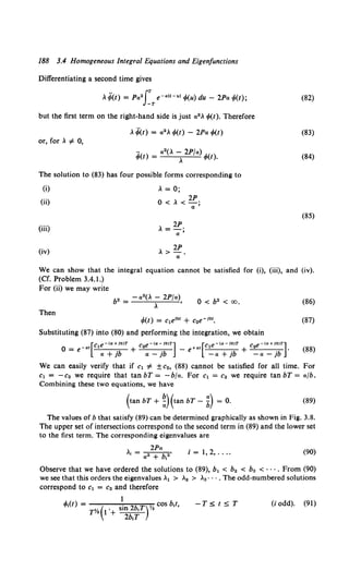 188 3.4 Homogeneous integral Equations and Eigenfunctions
Differentiating a second time gives
, ¥(t} = Pa2
fT e-«ll-ul 1>(u) du - 2Pa 1>(t);
but the first term on the right-hand side is just a2 , 1>(1). Therefore
, ~(1) = a2 , 1>(1) - 2Pa 1>(1)
or, for, >F 0,
~(I) = a 2
(, ~ 2P/a) 1>(l).
The solution to (83) has four possible forms corresponding to
(i) , = 0;
(ii) 0 < , < 2P.
"''
(iii)
2P
, =-;;
(iv) , > 2P.
"'
(82)
(83)
(84)
(85)
We can show that the integral equation cannot be satisfied for (i), (iii), and (iv).
(Cf. Problem 3.4.1.)
For (ii) we may write
0 < b2 < CX), (86)
Then
1>(1) = c1eibl + c2e-ibl. (87)
Substituting (87) into (80) and performing the integration, we obtain
0 = e-«1 1 • + 2 • - e+at 1 • + 2 • •
[
C e-<cr+Jb)T C e-Ca-Jb)T] [C e-Ca-Jb)T C e-Ca+Jb)T]
"' + }b "' - }b -"' + }b -"' - }b
(88)
We can easily verify that if c1 >F ±c2, (88) cannot be satisfied for all time. For
c1 = -c2 we require that tan bT = -bfa. For c1 = c2 we require tan bT = afb.
Combining these two equations, we have
{tan bT + ~){tan bT- ~) = 0. (89)
The values of b that satisfy (89) can be determined graphically as shown in Fig. 3.8.
The upper set of intersections correspond to the second term in (89) and the lower set
to the first term. The corresponding eigenvalues are
2Pa
"· = .....-----b
2'
a + 1
i = 1, 2, .... (90}
Observe that we have ordered the solutions to (89), b1 < b2 < ba < · · · . From (90)
we see that this orders the eigenvalues .1 > .2 > .3 • • • • The odd-numbered solutions
correspond to c1 = c2 and therefore
I
-TStST (i odd). (91)
 