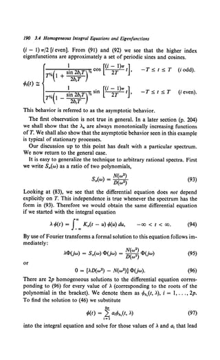 190 3.4 Homogeneous Integral Equations and Eigenfunctions
(i - 1) 7T/2 [i even]. From (91) and (92) we see that the higher index
eigenfunctions are approximately a set of periodic sines and cosines.
1 [(i - 1)7T ]
rY.(1 + si~~~Tr cos 2T t '
-T5,. t 5,_ T (i odd).
1 . [(i - 1)7T ]
rY.(l _ sin 2b1T)Y. sm 2T t '
2b1T
-T 5,_ t 5,_ T (i even).
This behavior is referred to as the asymptotic behavior.
The first observation is not true in general. In a later section (p. 204)
we shall show that the ,n are always monotonically increasing functions
ofT. We shall also show that the asymptotic behavior seen in this example
is typical of stationary processes.
Our discussion up to this point has dealt with a particular spectrum.
We now return to the general case.
It is easy to generalize the technique to arbitrary rational spectra. First
we write Sx(w) as a ratio of two polynomials,
(93)
Looking at (83), we see that the differential equation does not depend
explicitly on T. This independence is true whenever the spectrum has the
form in (93). Therefore we would obtain the same differential equation
if we started with the integral equation
, cf>(t) = J:.., Kx(t - u) cf>(u) du, -00 < t < 00. (94)
By use of Fourier transforms a formal solution to this equation follows im-
mediately:
.<l>(jw) = Sx(w) <l>(jw) = ~~::~ <l>(jw) (95)
or
(96)
There are 2p homogeneous solutions to the differential equation corres-
ponding to (96) for every value of , (corresponding to the roots of the
polynomial in the bracket). We denote them as cPh,(t, .), i = 1, ... , 2p.
To find the solution to (46) we substitute
2p
cf>(t) = L a1
c/>h,(t, ,) (97)
1=1
into the integral equation and solve for those values of , and a, that lead
 