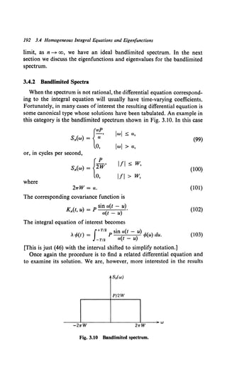 192 3.4 Homogeneous Integral Equations and Eigenfunctions
limit, as n -+ oo, we have an ideal bandlimited spectrum. In the next
section we discuss the eigenfunctions and eigenvalues for the bandlimited
spectrum.
3.4.2 Bandlimited Spectra
When the spectrum is not rational, the differential equation correspond-
ing to the integral equation will usually have time-varying coefficients.
Fortunately, in many cases of interest the resulting differential equation is
some canonical type whose solutions have been tabulated. An example in
this category is the bandlimited spectrum shown in Fig. 3.10. In this case
{
7TP
Sx(w) = --;;-'
0,
or, in cycles per second,
S,.(w) = {2~'
0,
where
27TW =a.
lwl ;s; a,
lwl >a,
Ill ;s; w,
Ill> w,
The corresponding covariance function is
K (t ) _ p sin a(t - u).
" 'u - a(t- u)
The integral equation of interest becomes
A,P(t) = P a - </>(u) du.
f+T/2 st'n (t u)
-T/2 a(t - u)
[This is just (46) with the interval shifted to simplify notation.]
(99)
(100)
(101)
(102)
(103)
Once again the procedure is to find a related differential equation and
to examine its solution. We are, however, more interested in the results
Sx(w)
P/2W
-----L=-------~------~=---~W
-21rW 21rW
Fig. 3.10 BandUmited spectrum.
 