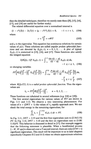 Bandlimited Spectra 193
than the detailed techniques; therefore we merely state them ([9], [15], [16],
[17], and [18] are useful for further study).
The related differential equation over a normalized interval is
(1 - 12)/(t)- 2t/(t) + (p.- c2t 2)f(t) = 0,
where
-1 < t < 1, (104)
aT
c = "2 = 1rWT (105)
and p. is the eigenvalue. This equation has continuous solutions for certain
values of JA.(c). These solutions are called angular prolate spheroidal func-
tions and are denoted by Son(c, t), n = 0, 1, 2, .... A plot of typical
S0n(c, t) is contained in [15], [16], and [17]. These functions also satisfy
the integral equation
2[Rb1
J(c, 1)]2Son(c, t) = J+l sint<t - )u) S0n(c, u) du,
-1 c t - u
-1 :::;; t :::;; 1, (106)
or changing variables
PT[R<l>(aT 1)] 2
S (aT.:!:!...) = JT'2P sin a(t - u) S (aT 2u) d
On 2' On 2' T -T/2 a(t - u) On 2' T u,
T T
-2 ~ t ~ 2' (107)
where R'o1
J(aT/2, 1) is a radial prolate spheroidal function. Thus the eigen-
values are
n = 0, I, 2, ....
These functions are tabulated in several references (e.g. [18] or [19]).
The first several eigenvalues for various values of WT are shown in
Figs. 3.11 and 3.12. We observe a very interesting phenomenon. For
values of n > (2WT + 1) the values of ,n rapidly approach zero. We can
check the total energy in the remaining eigenvalues, for
co f+T/2
L: . = Kx(t, t) dt = PT.
i=O -T/2
(108)
In Fig. 3.11, 2WT = 2.55 and the first four eigenvalues sum to (2.54/2.55)
PT. In Fig. 3.12, 2WT = 5.10 and the first six eigenvalues sum to (5.09/
5.10)PT. This behavior is discussed in detail in [17]. Our example suggests
that the following statement is plausible. When a bandlimited process
[- W, W cps] is observed over aT-second interval, there are only (2TW+I)
significant eigenvalues.,This result will be important to us in later chapters
(specifically Chapters II-2 and II-3) when we obtain approximate solutions
 