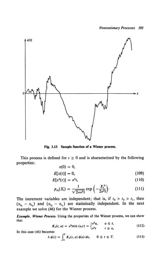 Nonstationary Processes 195
Fig. 3.13 Sample function of a Wiener process.
This process is defined for t ;;:::: 0 and is characterized by the following
properties:
x(O) = 0,
E[x(t)] = 0,
E[x2(t)] = a2 t,
1 ( X12
)
P:x:I(Xt) = V27Tu2t exp - 2u2t .
(109)
(110)
(111)
The increment variables are independent; that is, if t3 > t2 > t~> then
(x13 - Xt2 ) and (x12 - x1) are statistically independent. In the next
example we solve (46) for the Wiener process.
Example. Wiener Process. Using the properties of the Wiener process, we can show
that
2 • {a2u,
Kx(l, u) = a mm (u,t) = 2
at
u ~ t,
t ~ u,
In this case (46) becomes
..~(I) = J:Kx(l, u) tf>(u) du, O~t~T.
(112)
(113)
 
