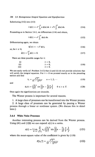 196 3.4 Homogeneous Integral Equations and Eigenfunctions
Substituting (112) into (ll3)
, r/>(t) = a2 f~ u rf>(u) du + a2 t rr/>(u) du.
Proceeding as in Section 3.4.1, we differentiate (114) and obtain,
, r/>(t) = a2 f rf>(u) du.
Differentiating again, we obtain
or, for. # 0,
.. a2
r/>(t) + "I r/>(t) = 0.
There are three possible ranges for .:
(i)
(ii)
(iii)
, < 0,
. = 0,
, > 0.
(114)
(ll5)
(116)
(ll7)
(118)
We can easily verify (cf. Problem 3.4.3) that (i) and (ii) do not provide solutions that
will satisfy the integral equation. For . > 0 we proceed exactly as in the preceding
section and find
a2T2
.n = (n _ t)27T2' n=1,2, ... (119)
and
rPn(t) = (frsin [(n- ~) ft] 0::::;; t::::;; T. (120)
Once again the eigenfunctions are sinusoids.
The Wiener process is important for several reasons.
1. A large class of processes can be transformed into the Wiener process
2. A large class of processes can be generated by passing a Wiener
process through a linear or nonlinear system. (We discuss this in detail
later.)
3.4.4 White Noise Processes
Another interesting process can be derived from the Wiener process.
Using (41) and (120) we can expand x(t) in a series.
x(t) = 1;}:~·ntlXn (~)y. sin [(n - ~) ~t], (121)
where the mean-square value of the coefficient is given by {119):
(122)
 