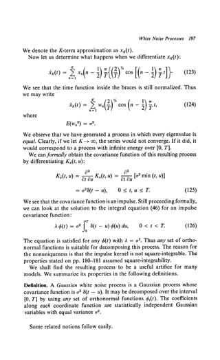 White Noise Processes 197
We denote the K-term approximation as xK(t).
Now let us determine what happens when we differentiate xK(t):
We see that the time function inside the braces is still normalized. Thus
we may write
, K (2)Yz ( })7T
xK(t) = n~l Wn T cos n- 2 -yt, (124)
where
We observe that we have generated a process in which every eigenvalue is
equal. Clearly, if we let K--+ oo, the series would not converge. If it did, it
would correspond to a process with infinite energy over [0, T].
We can formally obtain the covariance function of this resulting process
by differentiating Kx(t, u):
()2 82 .
Kx(t, u) = ot ou Kx(t, u) = ot ou [a2 mm (t, u)]
0 ~ t, u ~ T. (125)
We see that the covariance function is an impulse. Still proceeding formally,
we can look at the solution t-o the integral equation (46) for an impulse
covariance function:
, </>(t) = a 2 s:o(t - u) </>(u) du, O<t<T. (126)
The equation is satisfied for any </>(t) with , = a 2• Thus any set of ortho-
normal functions is suitable for decomposing this process. The reason for
the nonuniqueness is that the impulse kernel is not square-integrable. The
properties stated on pp. 180--181 assumed square-integrability.
We shall find the resulting process to be a useful artifice for many
models. We summarize its properties in the following definitions.
Definition. A Gaussian white noise process is a Gaussian process whose
covariance function is a 2 8(t - u). It may be decomposed over the interval
[0, T] by using any set of orthonormal functions cPi(t). The coefficients
along each coordinate function are statistically independent Gaussian
variables with equal variance a 2 •
Some related notions follow easily.
 