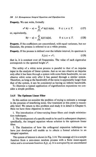 198 3.4 Homogeneous integral Equations and Eigenfunctions
Property. We can write, formally
ao
rr s(t - u) = L a 2 cMt) eMu), 0 :s; t, u :s; T. (127)
1=1
or, equivalently,
ao
8(t - u) = LcMt) eMu), 0 ~ t, u ~ T. (128)
1=1
Property. If the coefficients are uncorrelated, with equal variances, but not
Gaussian, the process is referred to as a white process.
Property. If the process is defined over the infinite interval, its spectrum is
(129)
that is, it is constant over all frequencies. The value of each eigenvalue
corresponds to the spectral height a 2•
The utility of a white noise process is parallel to that of an impulse
input in the analysis of linear systems. Just as we can observe an impulse
only after it has been through a system with some finite bandwidth, we can
observe white noise only after it has passed through a similar system.
Therefore, as long as the bandwidth ofthe noise is appreciably larger than
that of the system, it can be considered as having an infinite bandwidth.
To illustrate a typical application of eigenfunction expansions we con-
sider a simple problem.
3.4.5 The Optimum Linear Filter
In this section we consider the problem of trying to estimate a message
in the presence of interfering noise. Our treatment at this point is reason-
ably brief. We return to this problem and study it in detail in Chapter 6.
Here we have three objectives in mind:
I. The introduction of time-varying linear filters and simple minimiza-
tion techniques.
2. The development ofa specific result to be used in subsequent chapters;
specifically, the integral equation whose solution is the optimum linear
filter.
3. The illustration of how the orthogonal expansion techniques we
have just developed will enable us to obtain a formal solution to an
integral equation.
The system ofinterest is shown in Fig. 3.14. The message a(t) is a sample
function from a zero-mean random process with a finite mean-square
value and a covariance function K4 (t, u). It is corrupted by an uncorrelated
 