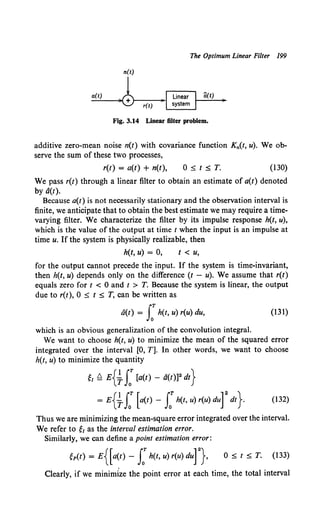 The Optimum Linear Filter 199
Fig. 3.14 Linear filter problem.
additive zero-mean noise n(t) with covariance function Kn(t, u). We ob-
serve the sum of these two processes,
r(t) = a(t) + n(t), 0 ::::;;; t ::::;;; T. (130)
We pass r(t) through a linear filter to obtain an estimate of a(t) denoted
by d(t).
Because a(t) is not necessarily stationary and the observation interval is
finite, we anticipate that to obtain the best estimate we may require a time-
varying filter. We characterize the filter by its impulse response h(t, u),
which is the value of the output at time t when the input is an impulse at
time u. If the system is physically realizable, then
h(t, u) = 0, t < u,
for the output cannot precede the input. If the system is time-invariant,
then h(t, u) depends only on the difference (t - u). We assume that r(t)
equals zero for t < 0 and t > T. Because the system is linear, the output
due to r(t), 0 ::::;;; t :::;; T, can be written as
a(t) = I:h(t, u) r(u) du, (131)
which is an obvious generalization of the convolution integral.
We want to choose h(t, u) to minimize the mean of the squared error
integrated over the interval [0, T]. In other words, we want to choose
h(t, u) to minimize the quantity
~~ ~ E{j., J:[a(t) - d(t)]2 dt}
= E{j., LT [a(t) - LT h(t, u) r(u) durdt} (132)
Thus we are minimizing the mean-square error integrated over the interval.
We refer to 6 as the interval estimation error.
Similarly, we can define a point estimation error:
~p(t) = E{[a(t) - s:h(t, u) r(u) dur}. 0 :::;; t :::;; T. (133)
Clearly, if we minimize the point error at each time, the total interval
 