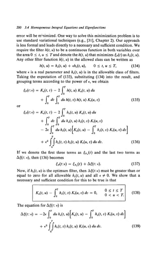 200 3.4 Homogeneous Integral Equations and Eigenfunctions
error will be m;nimized. One way to solve this minimization problem is to
use standard variational techniques (e.g., [31], Chapter 2). Our approach
is less formal and leads directly to a necessary and sufficient condition. We
require the filter h(t, u) to be a continuous function in both variables over
the area 0 ~ t, u ~ Tand denote the h(t, u) that minimizes ep(t) as ho(t, u).
Any other filter function h(t, u) in the allowed class can be written as
h(t, u) = h0 (t, u) + £h.(t, u), 0 ~ t, u ~ T, (134)
where " is a real parameter and h.(t, u) is in the allowable class of filters.
Taking the expectation of (133), substituting (134) into the result, and
grouping terms according to the power of "• we obtain
~p(t:£) = Ka(t. t) - 2 LT h(t, u) Ka(t, u) du
+ J:dv s:du h(t, v) h(t, u) Kr(u, v) (135)
or
~p(t:£) = Ka(t, t) - 2 LT h0 (t, u) Ka(t, u) du
+ s:dv s:du h0 (t, u) h0 (t, v) Kr(u, v)
- 2£ LT du h.(t, u) [Ka(t, u) - S:h0 (t, v) Kr(u, v) dv]
T
+ £ 2 JJh.(t, v) h.(t, u) Kr(u, v) du dv. (136)
0
If we denote the first three terms as ~p.(t) and the last two terms as
Ag(t: £), then (136) becomes
ep(t:£) = ep.(t) +Ae(t:£). (137)
Now, if h0 (t, u) is the optimum filter, then Ll~(t:£) must be greater than or
equal to zero for all allowable h.(t, u) and all " i= 0. We show that a
necessary and sufficient condition for this to be true is that
Ka(t, u) - s:h0 (t, v) Kr(u, v) dv = 0,
The equation for Ag{t: £) is
0 ~ t ~ T
O<u<T.
Ag{t: £) = -2£ s:du h.(t, u)[Ka(t, u) - LT h0 (t, v) Kr(u, v) dv]
T
+ £ 2 ffh.(t, v) h.(t, u) Kr(u, v) du dv.
0
(138)
(139)
 