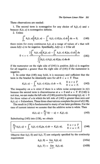The Optimum Linear Filter 201
Three observations are needed:
I. The second term is nonnegative for any choice of h,(t, v) and e
because K,(t, u) is nonnegative definite.
2. Unless
f h,(t, u) [Ka(t, u) - f h0 (t, v) K,(u, v) dv] du = 0, (140)
there exists for every continuous h,(t, u) a range of values of e that will
cause ~W: oo) to be negative. Specifically, ~g{t: e) < 0 for all
2lTh,(t, u) [Ka(t, u) - rh0 (t, v) K,(u, v) dv] du
0 < E < O T O (141)
IIh,(t, v) h,(t, u) K,(u, v) du dv
0
if the numerator on the right side of (141) is positive. ~g{t:e) is negative
for all negative e greater than the right side of (141) if the numerator is
negative.
3. In order that (140) may hold, it is necessary and sufficient that the
term in the bracket be identically zero for all 0 < u < T. Thus
rT o< t < r
Ka(t, u) - Jo h0 (t, v) K,(u, v) dv = 0, 0 ~ u-::: T. (142)
The inequality on u is strict if there is a white noise component in r(t)
because the second term is discontinuous at u = 0 and u = T. If (142) is
not true, we can make the left side of(l40) positive by choosing h,(t, u) > 0
for those values of u in which the left side of (142) is greater than zero and
h,(t, u) < 0 elsewhere. These three observations complete the proofof(138).
The result in (138) is fundamental to many ofour later problems. For the
case of current interest we assume that the additive noise is white. Then
K,(t, u) = ~o o(t - u) + Ka(t, u).
Substituting (143) into (138), we obtain
N, r
2°h0 (t, u) + Jo h0 (t, v) Ka(u, v) dv = Ka(t, u),
0 ~ t ~ T
O<u<T.
(143)
(144)
Observe that h0 (t, 0) and h0 (t, T) are uniquely specified by the continuity
requirement
h0(t, 0) = lim h0(t, u)
u-+O+
h0 (t, T) = lim h0 (t, u).
u-+T-
(145a)
(145b)
 