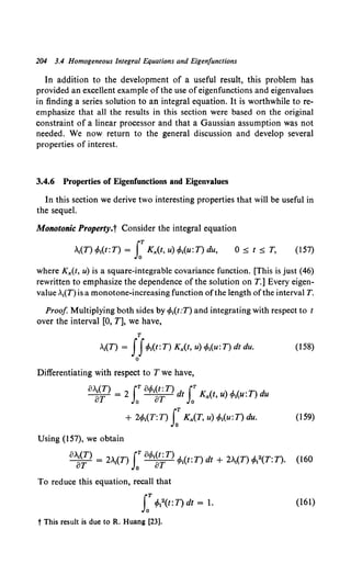 204 3.4 Homogeneous Integral Equations and Eigenfunctions
In addition to the development of a useful result, this problem has
provided an excellent example of the use of eigenfunctions and eigenvalues
in finding a series solution to an integral equation. It is worthwhile to re-
emphasize that all the results in this section were based on the original
constraint of a linear processor and that a Gaussian assumption was not
needed. We now return to the general discussion and develop several
properties of interest.
3.4.6 Properties of Eigenfunctions and Eigenvalues
In this section we derive two interesting properties that will be useful in
the sequel.
Monotonic Property.t Consider the integral equation
A
1(T) 4>1(t:T) = LT Kx(t, u) 4>1(u:T) du, 0::;; t::;; T, (157)
where Kx(t, u) is a square-integrable covariance function. [This is just (46)
rewritten to emphasize the dependence of the solution on T.] Every eigen-
value ,1(T) is a monotone-increasing function ofthe length ofthe interval T.
Proof Multiplying both sides by 4>1(t:T) and integrating with respect to t
over the interval [0, T], we have,
T
1
(T) = If4>t(t: T) Kx(t, u) 4>1(u: T) dt du. (158)
0
Differentiating with respect to T we have,
o>.I(T) =2 fTo</>t(t:T)d rK( ).1.( ·T)d
oT Jo oT t Jo xt,u ~~u. u
+ 2tPt(T:T) s:Kx(T, u) 4>1(u:T) du. (159)
Using (157), we obtain
(),~'?) = 2-(T) s:o4>~~~T) 4>1(t:T) dt + 2A1(T) 4>12(T:T). (160
To reduce this equation, recall that
LT 4>t2(t: T) dt = 1.
t This result is due to R. Huang [23].
(161)
 