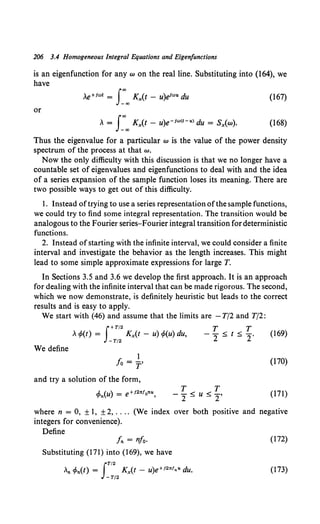 206 3.4 Homogeneous Integral Equations and Eigenfunctions
is an eigenfunction for any w on the real line. Substituting into (164), we
have
(167)
or
.. = s:"' Kx(t - u)e-1"'<t-u> du = Sx(w). (168)
Thus the eigenvalue for a particular w is the value of the power density
spectrum of the process at that w.
Now the only difficulty with this discussion is that we no longer have a
countable set of eigenvalues and eigenfunctions to deal with and the idea
of a series expansion of the sample function loses its meaning. There are
two possible ways to get out of this difficulty.
I. Instead oftrying to use a series representation ofthe sample functions,
we could try to find some integral representation. The transition would be
analogous to the Fourier series-Fourier integral transition for deterministic
functions.
2. Instead ofstarting with the infinite interval, we could consider a finite
interval and investigate the behavior as the length increases. This might
lead to some simple approximate expressions for large T.
In Sections 3.5 and 3.6 we develop the first approach. It is an approach
for dealing with the infinite interval that can be made rigorous. The second,
which we now demonstrate, is definitely heuristic but leads to the correct
results and is easy to apply.
We start with (46) and assume that the limits are -T/2 and T/2:
f+T/2 T T
, tfo(t) = -T/
2
Kx(t - u) tfo(u) du, - 2 :::; t :::; 2.
We define
I
fo = r'
and try a solution of the form,
cPn(u) = e+i2nfonu, T T
--<u<-,
2- -2
(I69)
(170)
(171)
where n = 0, ±I, ± 2, .... (We index over both positive and negative
integers for convenience).
Define
fn = nfo·
Substituting (17I) into (169), we have
JT/2
..n tPn(t) = Kx(t - u)e+12"1nu du.
-T/2
(I72)
(I73)
 