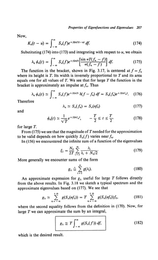 Properties of Eigenfunctions and Eigenvalues 207
Now,
Kx(t - u) = s:oo Sx(f)e+J2nf<t-u> df (174)
Substituting (174) into (173) and integrating with respect to u, we obtain
An cfon(t) = s:oo Sx(f)e+12"11[sin1TC~(~ //)] df (175)
The function in the bracket, shown in Fig. 3.17, is centered at f = fn
where its height is T. Its width is inversely proportional to T and its area
equals one for all values ofT. We see that for large T the function in the
bracket is approximately an impulse at fn· Thus
An cf>n(t) ~ J:"" Sx(f)e+12" 11 o(f- fn) df = Sx(fn)e+12"'•t. (176)
Therefore
and
for large T.
T T
-- < t < -·
2- - 2
(177)
(178)
From (175) we see that the magnitude of Tneeded for the approximation
to be valid depends on how quickly Sx(f) varies near fn·
In (156) we encountered the infinite sum of a function of the eigenvalues
gl =No I At .
2Tt=l,i + N0 /2
(179)
More generally we encounter sums of the form
00
g" ~ 2 g(,;). (180)
i=l
An approximate expression for g" useful for large T follows directly
from the above results. In Fig. 3.18 we sketch a typical spectrum and the
approximate eigenvalues based on (177). We see that
+oo +oo
g" ~ :2 g(Sx(nfo)) = T :2 g(Sx(nfo))fo, (181)
where the second equality follows from the definition in (170). Now, for
large T we can approximate the sum by an integral,
(182)
which is the desired result.
 