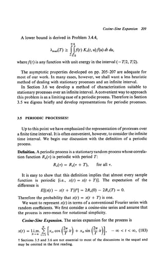 Cosine-Sine Expansion 209
A lower bound is derived in Problem 3.4.4,
T/2
Amax(T) ~ f f!(t) Kx(t, u)f(u) dt du,
-T/2
wheref(t) is any function with unit energy in the interval (- T/2, T/2).
The asymptotic properties developed on pp. 205-207 are adequate for
most of our work. In many cases, however, we shall want a less heuristic
method of dealing with stationary processes and an infinite interval.
In Section 3.6 we develop a method of characterization suitable to
stationary processes over an infinite interval. A convenient way to approach
this problem is as a limiting case ofa periodic process. Therefore in Section
3.5 we digress briefly and develop representations for periodic processes.
3.5 PERIODIC PROCESSESt
Up to this point we have emphasized the representation ofprocesses over
a finite time interval. It is often convenient, however, to consider the infinite
time interval. We begin our discussion with the definition of a periodic
process.
Definition. A periodic process is a stationaryrandom process whose correla-
tion function Rx(T) is periodic with period T:
for all T.
It is easy to show that this definition implies that almost every sample
function is periodic [i.e., x(t) = x(t + T)]. The expectation of the
difference is
E[(x(t) - x(t + T))2] = 2Rx(O) - 2Rx(T) = 0.
Therefore the probability that x(t) = x(t + T) is one.
We want to represent x(t) in terms ofa conventional Fourier series with
random coefficients. We first consider a cosine-sine series and assume that
the process is zero-mean for notational simplicity.
Cosine-Sine Expansion. The series expansion for the process is
x(t) = lNi..:.~·~~ [Xcl cos e;it) + x., sin (2
; it)]' - 00 < t < oo, {183)
t Sections 3.5 and 3.6 are not essential to most of the discussions in the sequel and
may be omitted in the first reading.
 