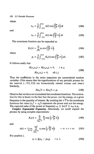 210 3.5 Periodic Processes
where
2 JT/2 (2'1T )
Xct = T -T/2 x(t) cos Tit dt (184)
and
x,, = j.f~~2 x(t) sin c;it) dt. (185)
The covariance function can be expanded as
(186)
where
2 JT/2 (2'1T )
p, = T -T/2 Kx(T) cos TiT dT. (187)
It follows easily that
E(xc,Xc1) = E(x.,x.1) = 0, i =F j,
(188)
all i,j.
Thus the coefficients in the series expansion are uncorrelated random
variables. (This means that the eigenfunctions of any periodic process for
the interval (- T/2, T/2) are harmonically related cosines and sines.)
Similarly,
(189)
Observe that we have not normalized the coordinate functions. The motiva-
tion for this is based on the fact that the power, not the energy, at a given
frequency is the quantity ofinterest. By omitting the v'fin the coordinate
functions the value (xc12 + xs~2) represents the power and not the energy.
The expected value of the power at frequency w1 £ 21ri/T £ iw0 is p1•
Complex Exponential Expansion. Alternately, we could expand the
process by using complex exponentials:
and
K ( ) ~ p, ( . 2'1T . )
x -r = ,="="' 2 exp 1 T zt ,
,,.0
x(t) = l.i.m. 'f x, exp (j2
T'" u),
N-HIJ t= -N
, .. 0
-00 < t < oo.
For positive i,
i '2:::. 1.
(190)
(191)
(192)
 