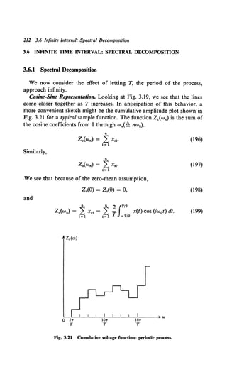 212 3.6 Infinite Interval: Spectral Decomposition
3.6 INFINITE TIME INTERVAL: SPECTRAL DECOMPOSITION
3.6.1 Spectral Decomposition
We now consider the effect of letting T, the period of the process,
approach infinity.
Cosine-Sine Representation. Looking at Fig. 3.19, we see that the lines
come closer together as T increases. In anticipation of this behavior, a
more convenient sketch might be the cumulative amplitude plot shown in
Fig. 3.21 for a typical sample function. The function z.(w,.) is the sum of
the cosine coefficients from 1 through w,.( ~ nw0).
Similarly,
"
z.(w,.) = L Xcl•
1=1
n
z.cw,.) = L: x.~.
1•1
We see that because of the zero-mean assumption,
z.co) = z.(o) = o,
and
n n 2 IT/2
z.(w,.) = L Xcl = L -T x(t) cos (iwot) dt.
1=1 1=1 -T/2
Fig. 3.21 Cumulative voltage function: periodic process.
(196)
(197)
(198)
(199)
 