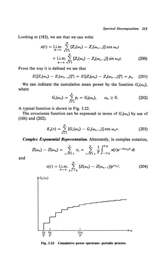 Spectral Decomposition 213
Looking at (183), we see that we can write
N
x(t) = l.i.m. 2: [Z.(wn) - Z0 (wn-1)] COS Wnt
N-+oo n=l
N
+ l.i.m. 2 [Z.(wn)- z.(wn-1)] sin Wnt. (200)
N-+oo n=l
From the way it is defined we see that
E{[Z.(wn) - Z.(wn-1)]2} = E{[Z.(wn) - Z.(wn-1)]2} = Pn· (201)
We can indicate the cumulative mean power by the function G.(wn),
where
n
G.(wn) = 2Pt = Gs(wn),
1=1
(202)
A typical function is shown in Fig. 3.22.
The covariance function can be expressed in terms of G.(wn) by use of
(186) and (202).
co
K,c{T) = 2 [Gc(wn) - Gc(Wn-1)] COS WnT• (203)
n=1
Complex Exponential Representation. Alternately, in complex notation,
n n 1 JT/2
Z(wn) - Z(wm) = 2 Xt = 2 - x(t)e-f<troo>t dt
t=m+1 t=m+1 T -T/2
and
N
x(t) = l.i.m. L [Z(wn)- Z(wn-1)]ei"'nt,
N-+00 n= -N
{204)
~~-L----------~------------------~w
211" 411" 21rn
'T'T 1'
Fig. 3.22 Cumulative power spectrum: periodic process.
 