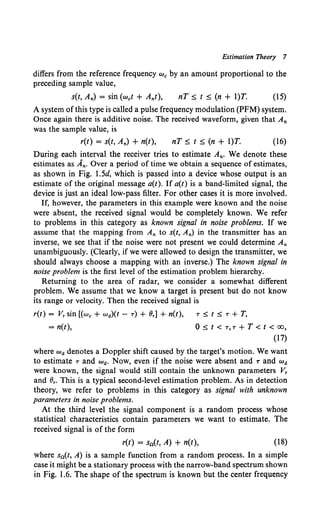 Estimation Theory 7
differs from the reference frequency we by an amount proportional to the
preceding sample value,
s(t, A,.) = sin (wet + A,.t), nT::;; t ::;; (n + l)T. (15)
A system ofthis type is called a pulse frequency modulation (PFM) system.
Once again there is additive noise. The received waveform, given that A,.
was the sample value, is
r(t) = s(t, A,.) + n(t), nT::;; t ::;; (n + l)T. (16)
During each interval the receiver tries to estimate A,.. We denote these
estimates as A,.. Over a period of time we obtain a sequence of estimates,
as shown in Fig. 1.5d, which is passed into a device whose output is an
estimate of the original message a(t). If a(t) is a band-limited signal, the
device is just an ideal low-pass filter. For other cases it is more involved.
If, however, the parameters in this example were known and the noise
were absent, the received signal would be completely known. We refer
to problems in this category as known signal in noise problems. If we
assume that the mapping from A,. to s(t, A,.) in the transmitter has an
inverse, we see that if the noise were not present we could determine A,.
unambiguously. (Clearly, if we were allowed to design the transmitter, we
should always choose a mapping with an inverse.) The known signal in
noise problem is the first level of the estimation problem hierarchy.
Returning to the area of radar, we consider a somewhat different
problem. We assume that we know a target is present but do not know
its range or velocity. Then the received signal is
r(t) = V, sin [(we + wa)(t - -r) + 8,] + n(t), -r ::;; t ::;; -r + T,
= n(t), 0 ::;; t < -r, -r + T < t < oo,
(17)
where wa denotes a Doppler shift caused by the target's motion. We want
to estimate -rand wa. Now, even if the noise were absent and 1' and wa
were known, the signal would still contain the unknown parameters V,
and 8,. This is a typical second-level estimation problem. As in detection
theory, we refer to problems in this category as signal with unknown
parameters in noise problems.
At the third level the signal component is a random process whose
statistical characteristics contain parameters we want to estimate. The
received signal is of the form
r(t) = sn(t, A) + n(t), (18)
where sn(t, A) is a sample function from a random process. In a simple
case it might be a stationary process with the narrow-band spectrum shown
in Fig. 1.6. The shape of the spectrum is known but the center frequency
 