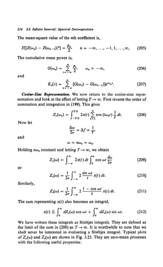 214 3.6 Infinite Interval: Spectral Decomposition
The mean-square value of the nth coefficient is,
n = -oo, ... , -1, 1, ... ,oo, (205)
The cumulative mean power is,
" p
G(w,.) = 2: J'
I=- oo
w,. > -oo, (206)
and
K,.(-r) = .i [G(w,.)- G(w,._1)]e1"'n'. (207)
n= -®
Cosine-Sine Representation. We now return to the cosine-sine repre-
sentation and look at the effect ofletting T-+ oo. First reverse the order of
summation and integration in (199). This gives
JT/2 II 1
Zc(w,.) = 2x(t) 2: cos (iw0 t) -T dt.
-T/2 1=1
(208)
Now let
liw 1
-2 =llf= -·
7T T
and
w = nw0 = w,..
Holding nw0 constant and letting T-+ oo, we obtain
Joo f"' dw
Zc(w) = _00
2x(t) dt Jo COS wt 27T (209)
or
1 foo sin wt
Zc(w) = -
2 2 - - x(t) dt.
7T -co I
(210)
Similarly,
Z,(w) = 2~ I-oooo 2 I - ~OS wt x(t) dt. (211)
The sum representing x(t) also becomes an integral,
x(t) ~ Leo dZc(w) cos wt + Loo dZ,(w) sin wt. (212)
We have written these integrals as Stieltjes integrals. They are defined as
the limit of the sum in (200) as T-+ oo. It is worthwhile to note that we
shall never be interested in evaluating a Stieltjes integral. Typical plots
of Zc(w) and Z.(w) are shown in Fig. 3.23. They are zero-mean processes
with the following useful properties:
 
