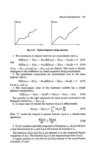 Spectral Decomposition 215
Zc(W) z.(w)
Fig. 3.23 Typical integrated voltage spectrum.
1. The increments in disjoint intervals are uncorrelated; that is,
E{[Z.(w1) - z.(w1 - dw1)][Z.(w2) - Z.(w2 - dw2)]} = 0 (213)
and
E{[Z,(w1) - Z.(w1 - dw1)][Z.(w2) - z.(w2 - dw2)]} = 0 (214)
if (w1 - dwl> wd and (w2 - dw2, w2 ] are disjoint. This result is directly
analogous to the coefficients in a series expansion being uncorrelated.
2. The quadrature components are uncorrelated even in the same
interval; that is,
E{[Z.(w1) - z.(w1 - dw1)J[Z,(w2) - Z,(w2 - dw2)]} = 0 (215)
for all w1 and w2•
3. The mean-square value of the increment variable has a simple
physical interpretation,
E{[Z.(w1) - z.(w1 - dw)]2} = G.(w1) - G.(w1 - dw). (216)
The quantity on the right represents the mean power contained in the
frequency interval (w1 -!l.w, wd.
4. In many cases of interest the function G.(w) is differentiable.
(217)
(The "2" inside the integral is present because Sx(w) is a double-sided
spectrum.)
dG.(w) b. 2Sx(w).
dw - 21T
(218)
5. Ifx(t) contains a periodic component offrequency "'•• G.(w) will have
a step discontinuity at "'• and Sx{w) will contain an impulse at "'•·
The functions Z.(w) and z.(w) are referred to as the integrated Fourier
transforms of x(t). The function G0(w) is the integrated spectrum of x(t).
A logical question is: why did we use z.(w) instead of the usual Fourier
transform of x(t)?
 