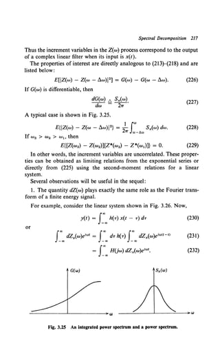 Spectral Decomposition 217
Thus the increment variables in the Z(w) process correspond to the output
of a complex linear filter when its input is x(t).
The properties of interest are directly analogous to (213)-(218) and are
listed below :
E[JZ(w) - Z(w - ~w)J 2 ] = G(w) - G(w - ~w). {226)
If G{w) is differentiable, then
dG(w) I.J. Sx(w). (227)
dw - 2'7T
A typical case is shown in Fig. 3.25.
E{JZ(w) - Z(w - ~w)J2} = 2
1 (w Sx(w) dw. (228)
'IT Jw-11w
If w 3 > w 2 > wl> then
E{[Z(w3) - Z(w2)][Z*(w2) - Z*(w1)]} = 0. (229)
In other words, the increment variables are uncorrelated. These proper-
ties can be obtained as limiting relations from the exponential series or
directly from (225) using the second-moment relations for a linear
system.
Several observations will be useful in the sequel:
l. The quantity dZ(w) plays exactly the same role as the Fourier trans-
form of a finite energy signal.
For example, consider the linear system shown in Fig. 3.26. Now,
y(t) = J_'»oo h(T) X(t - T) dT (230)
or
J_"'"' dZ11(w)eiwt = f_"'"' dT h(T) J_"'"' dZx(w)eiw<t-•> (231)
G(w) S,.(w)
Fig. 3.25 An integrated power spectrum and a power spectrum.
 