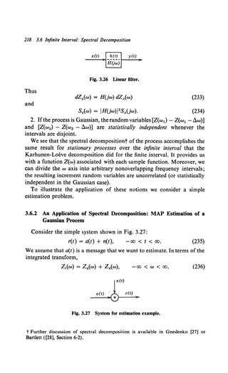218 3.6 Infinite Interval: Spectral Decomposition
x(t) y(t)
Fig. 3.26 Linear filter.
Thus
dZy{w) = H(jw) dZx(w) (233)
and
(234)
2. Ifthe process is Gaussian, the random variables [Z(w1)- Z(w1 - dw)]
and [Z(w2) - Z(w2 - dw)] are statistically independent whenever the
intervals are disjoint.
We see that the spectral decompositiont ofthe process accomplishes the
same result for stationary processes over the infinite interval that the
Karhunen-Loeve decomposition did for the finite interval. It provides us
with a function Z(w) associated with each sample function. Moreover, we
can divide the w axis into arbitrary nonoverlapping frequency intervals;
the resulting increment random variables are uncorrelated (or statistically
independent in the Gaussian case).
To illustrate the application of these notions we consider a simple
estimation problem.
3.6.2 An Application of Spectral Decomposition: MAP Estimation of a
Gaussian Process
Consider the simple system shown in Fig. 3.27:
r(t) = a(t) + n(t), -oo < t < oo. (235)
We assume that a(t) is a message that we want to estimate. In terms of the
integrated transform,
-00 < w < 00. (236)
r(t)
a(t) )'0 r(t) )
Fig. 3.27 System for estimation example.
t Further discussion of spectral decomposition is available in Gnedenko [27] or
Bartlett ([28], Section 6-2).
 