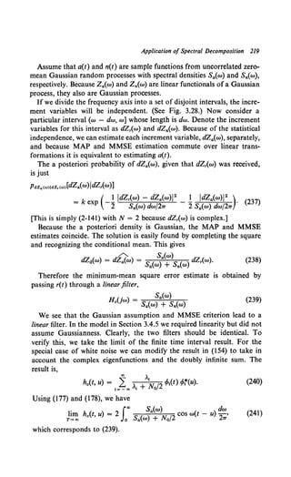 Application of Spectral Decomposition 219
Assume that a(t) and n(t) are sample functions from uncorrelated zero-
mean Gaussian random processes with spectral densities Sa(w) and S,.(w),
respectively. Because Za(w) and Z,.(w) are linear functionals of a Gaussian
process, they also are Gaussian processes.
Ifwe divide the frequency axis into a set of disjoint intervals, the incre-
ment variables will be independent. (See Fig. 3.28.) Now consider a
particular interval (w - dw, w] whose length is dw. Denote the increment
variables for this interval as dZ,(w) and dZ,.(w). Because of the statistical
independence, we can estimate each increment variable, dZa(w), separately,
and because MAP and MMSE estimation commute over linear trans-
formations it is equivalent to estimating a(t).
The a posteriori probability of dZa(w), given that dZ,(w) was received,
is just
PdZ.,(OJ)IdZr(OJ)[dZa(w)ldZr(w)]
= k ex (-! ldZ,(w) - dZa(w)i 2 _ ! ldZa(w)l2 )· ( 237)
p 2 S,.(w) dw/2TT 2 Sa(w) dw/2TT
[This is simply (2-141) with N = 2 because dZ,(w) is complex.]
Because the a posteriori density is Gaussian, the MAP and MMSE
estimates coincide. The solution is easily found by completing the square
and recognizing the conditional mean. This gives
/"'-.. Sa(w)
dZ4(w) = dZa(w) = Sa(w) + S,.(w) dZ,(w). (238)
Therefore the minimum-mean square error estimate is obtained by
passing r(t) through a linear filter,
H U ) Sa(w) (239)
0 w = Sa(w) + S,.(w)·
We see that the Gaussian assumption and MMSE criterion lead to a
linear filter. In the model in Section 3.4.5 we required linearity but did not
assume Gaussianness. Clearly, the two filters should be identical. To
verify this, we take the limit of the finite time interval result. For the
special case of white noise we can modify the result in (154) to take in
account the complex eigenfunctions and the doubly infinite sum. The
result is,
ho(t, u) = t=%"' >., +>.~o/2 tfo,(t) tfot(u). (240)
Using (177) and (178), we have
1• h ( ) 2 Jao Sa(w) { ) dw
1m o f, U = s ( ) AT
12 COS W ( - U -2>
T-+oo o aW +lYo 7T
(241)
which corresponds to (239).
 
