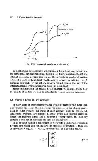 220 3.7 Vector Random Processes
- +-dw
Fig. 3.28 Integrated transforms of a(t) and r(t).
In most of our developments we consider a finite time interval and use
the orthogonal series expansion of Section 3.3. Then, to include the infinite
interval-stationary process case we use the asymptotic results of Section
3.4.6. This leads us heuristically to the correct answer for infinite time. A
rigorous approach for the infinite interval would require the use of the
integrated transform technique we have just developed.
Before summarizing the results in this chapter, we discuss briefly how
the results of Section 3.3 can be extended to vector random processes.
3.7 VECTOR RANDOM PROCESSES
In many cases of practical importance we are concerned with more than
one random process at the same time; for example, in the phased arrays
used in radar systems the input at each element must be considered.
Analogous problems are present in sonar arrays and seismic arrays in
which the received signal has a number of components. In telemetry
systems a number of messages are sent simultaneously.
In all of these cases it is convenient to work with a single vector random
process x(t) whose components are the processes of interest. If there are
N processes, x1(t), x2(t)· · ·xN(t), we define x(t) as a column matrix,
[
xl(t)l
x2(t)
x(t) ~ ; .
xN(t)
(242)
 