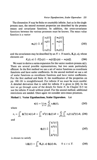 Vector Eigenfunctions, Scalar Eigenvalues 221
The dimension N may be finite or countably infinite. Just as in the single
process case, the second moment properties are described by the process
means and covariance functions. In addition, the cross-covariance
functions between the various processes must be known. The mean value
function is a vector
mx(t) ~£[:~:~] = [::::~].
xN(t) mN(t)
(243)
and the covariances may be described by an N x N matrix, Kx(t, u), whose
elements are
Ku(t, u) ~ E{[x1
(t) - m1(t)][x1(u) - m;(u)]}. (244)
We want to derive a series expansion for the vector random process x(t).
There are several possible representations, but two seem particularly
efficient. In the first method we use a set of vector functions as coordinate
functions and have scalar coefficients. In the second method we use a set
of scalar functions as coordinate functions and have vector coefficients.
For the first method and finite N, the modification of the properties on
pp. 180-181 is straightforward. For infinite N we must be more careful.
A detailed derivation that is valid for infinite N is given in [24]. In the
text we go through some of the details for finite N. In Chapter II-5 we
use the infinite N result without proof. For the second method, additional
restrictions are needed. Once again we consider zero-mean processes.
Method 1. Vector Eigenfunctions, Scalar Eigenvalues. Let
N
x(t) = l.i.m. Lx,«t»1(t),
N-+oo 1=1
(245)
where
iT iT NiT
x1 = «t»t(t) x(t) dt = xT(t) ct»1(t) dt = L xk(t) cfol(t) dt, (246)
0 0 k=l 0
and
(247)
is chosen to satisfy
0'5.t'5.T. (248)
 