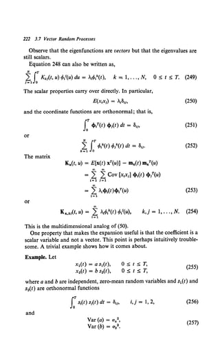 222 3.7 Vector Random Processes
Observe that the eigenfunctions are vectors but that the eigenvalues are
still scalars.
Equation 248 can also be written as,
~J: Kkit, u) tfo/(u) du = "A1tfo8t), k:::; 1, ... , N, 0 ~ t ~ T. (249)
The scalar properties carry over directly. In particular,
E(x1x1) = .181"
and the coordinate functions are orthonormal; that is,
or
N rT
k~ Jo tfoNt) tfo/(t) dt = SIJ•
The matrix
Kx(t, u) = E[x(t) xT(u)] - mx(t) mxT(u)
00 00
= L: L: Cov [x1
x1] cf>t(t) cf>l(u)
1=1 1=1
""
= L: "A,cf>1
(t)cf>{(u)
1=1
or
00
(250)
(251)
(252)
(253)
Kx,kit, u) = L: AttfoNt) tfo/(u), k,j = l, ... , N. (254)
1=1
This is the multidimensional analog of (50).
One property that makes the expansion useful is that the coefficient is a
scalar variable and not a vector. This point is perhaps intuitively trouble-
some. A trivial example shows how it comes about.
Example. Let
x1(t) = a s1(t),
x2(t) = b s2(t),
O::;;t::;;T,
O~t~T.
(255)
where a and bare independent, zero-mean random variables and s1(t) and
s2(t) are orthonormal functions
and
J:St(t) slt) dt = Slf,
Var (a) = aa2,
Var (b) = ab2•
i,j = I, 2, (256)
(257)
 