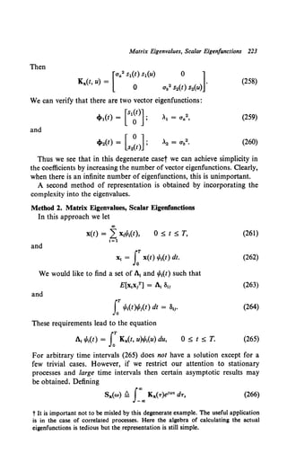 Matrix Eigenvalues, Scalar Eigenfunctions 223
Then
[
ua2 s1(t) s1(u) 0 ]
Kx(t, u) = .
0 ub2 s11(t) s2(u)
(258)
We can verify that there are two vector eigenfunctions:
cf»l(t) = [slg)]; ,1 = Ua2, (259)
and
cf»2(t) = [s2~t)]; ,2 = (]b2 • (260)
Thus we see that in this degenerate caset we can achieve simplicity in
the coefficients by increasing the number ofvector eigenfunctions. Clearly,
when there is an infinite number of eigenfunctions, this is unimportant.
A second method of representation is obtained by incorporating the
complexity into the eigenvalues.
Method 2. Matrix Eigenvalues, Scalar Eigenfunctions
In this approach we let
co
x(t) = 2: x,ifs,(t), O~t~T.
1=1
and
"' = I:x(t) 1/Ji(t) dt.
We would like to find a set of A1 and ifs1(t) such that
E[x1xl] = A, 811
and
f .p,(t)¢s,(t) dt = 811·
These requirements lead to the equation
A, ifs,(t) = I:Kx(t, u)ifs1(u) du, 0 ~ t::;;; T.
(261)
(262)
(263)
(264)
(265)
For arbitrary time intervals (265) does not have a solution except for a
few trivial cases. However, if we restrict our attention to stationary
processes and large time intervals then certain asymptotic results may
be obtained. Defining
(266)
t It is important not to be misled by this degenerate example. The useful application
is in the case of correlated processes. Here the algebra of calculating the actual
eigenfunctions is tedious but the representation is still simple.
 