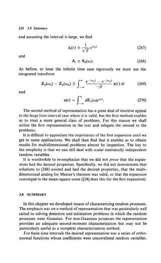 224 3.8 Summary
and assuming the interval is large, we find
(267)
and
(268)
As before, to treat the infinite time case rigorously we must use the
integrated transform
(269)
and
(270)
The second method of representation has a great deal ofintuitive appeal
in the large time interval case where it is valid, but the first method enables
us to treat a more general class of problems. For this reason we shall
utilize the first representation in the text and relegate the second to the
problems.
It is difficult to appreciate the importance of the first expansion until we
get to some applications. We shall then find that it enables us to obtain
results for multidimensional problems almost by inspection. The key to
the simplicity is that we can still deal with scalar statistically independent
random variables.
It is worthwhile to re-emphasize that we did not prove that the expan-
sions had the desired properties. Specifically, we did not demonstrate that
solutions to (248) existed and had the desired properties, that the multi-
dimensional analog for Mercer's theorem was valid, or that the expansion
converged in the mean-square sense ([24] does this for the first expansion).
3.8 SUMMARY
In this chapter we developed means ofcharacterizing random processes.
The emphasis was on a method of representation that was particularly well
suited to solving detection and estimation problems in which the random
processes were Gaussian. For non-Gaussian processes the representation
provides an adequate second-moment characterization but may not be
particularly useful as a complete characterization method.
For finite time intervals the desired representation was a series of ortho-
normal functions 'whose coefficients were uncorrelated random variables.
 