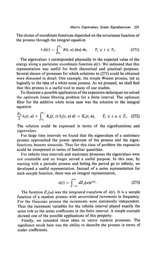 Matrix Eigenvalues, Scalar Eigenfunctions 225
The choice ofcoordinate functions depended on the covariance function of
the process through the integral equation
JT!
Acp(t) = K(t, u) cp(u) du,
T,
(271)
The eigenvalues A corresponded physically to the expected value of the
energy along a particular coordinate function cp(t). We indicated that this
representation was useful for both theoretical and practical purposes.
Several classes of processes for which solutions to (271) could be obtained
were discussed in detail. One example, the simple Wiener process, led us
logically to the idea of a white noise process. As we proceed, we shall find
that this process is a useful tool in many of our studies.
To illustrate a possible application ofthe expansion techniques we solved
the optimum linear filtering problem for a finite interval. The optimum
filter for the additive white noise case was the solution to the integral
equation
T; s t, u :S T1• (272)
The solution could be expressed in terms of the eigenfunctions and
eigenvalues.
For large time intervals we found that the eigenvalues of a stationary
process approached the power spectrum of the process and the eigen-
functions became sinusoids. Thus for this class of problem the expansion
could be interpreted in terms of familiar quantities.
For infinite time intervals and stationary processes the eigenvalues were
not countable and no longer served a useful purpose. In this case, by
starting with a periodic process and letting the period go to infinity, we
developed a useful representation. Instead of a series representation for
each sample function, there was an integral representation,
(273)
The function Zx(w) was the integrated transform of x(t). It is a sample
function of a random process with uncorrelated increments in frequency.
For the Gaussian process the increments were statistically independent.
Thus the increment variables for the infinite interval played exactly the
same role as the series coefficients in the finite interval. A simple example
showed one of the possible applications of this property.
Finally, we extended these ideas to vector random processes. The
significant result here was the ability to describe the process in terms of
scalar coefficients.
 