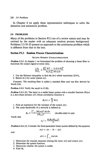 226 3.9 Problems
In Chapter 4 we apply these representation techniques to solve the
detection and estimation problem.
3.9 PROBLEMS
Many of the problems in Section P3.3 are of a review nature and may be
omitted by the reader with an adequate random process background.
Problems 3.3.19-23 present an approach to the continuous problem which
is different from that in the text.
Section P3.3 Random Process Characterizations
SECOND MOMENT CHARACTERIZATIONS
Problem 3.3.1. In chapter 1 we formulated the problem of choosing a linear filter to
maximize the output signal-to-noise ratio.
(~) /', u~ h(T- T) S(T) dT]2.
N o - Na/2 J~ h2(T) dT
1. Use the Schwarz inequality to find the h(T) which maximizes (S/N)•.
2. Sketch h(T) for some typical s(t).
Comment. The resulting filter is called a matched filter and was first derived by
North [34].
Problem 3.3.2. Verify the result in (3-26).
Problem 3.3.3. [1]. The input to a stable linear system with a transfer function HUw)
is a zero-mean process x(t) whose correlation function is
Rx(T) = ~0 3(T).
1. Find an expression for the variance of the output y(t).
2. The noise bandwidth of a network is defined as
/', J:00 IHUw)l2 dw/21r
BN - 1Hmaxl2 '
(double-sided in cps).
Verify that
Problem 3.3.4. [1]. Consider the fixed-parameter linear system defined by the equation
v(t) = x(t - 8) - x(t)
and
y(t) = r""v(u) du.
1. Determine the impulse response relating the input x(t) and output y(t).
2. Determine the system function.
3. Determine whe.ther the system is stable.
4. Find BN.
 
