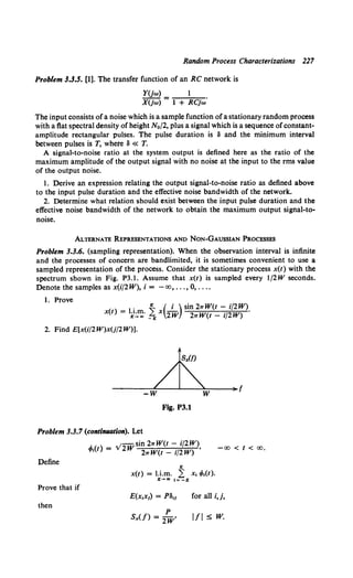 Random Process Characterizations 227
Problem 3.3.5. [1]. The transfer function of an RC network is
YUw)
XUw) = 1 + RCjw·
The input consists ofa noise which is a sample function ofa stationary random process
with a flat spectral density of height No/2, plus a signal which is a sequence ofconstant-
amplitude rectangular pulses. The pulse duration is 8 and the minimum interval
between pulses is T, where 8 « T.
A signal-to-noise ratio at the system output is defined here as the ratio of the
maximum amplitude of the output signal with no noise at the input to the rms value
of the output noise.
1. Derive an expression relating the output signal-to-noise ratio as defined above
to the input pulse duration and the effective noise bandwidth of the network.
2. Determine what relation should exist between the input pulse duration and the
effective noise bandwidth of the network to obtain the maximum output signal-to-
noise.
ALTERNATE REPRESENTATIONS AND NoN-GAUSSIAN PROCESSES
Problem 3.3.6. (sampling representation). When the observation interval is infinite
and the processes of concern are bandlimited, it is sometimes convenient to use a
sampled representation of the process. Consider the stationary process x(t) with the
spectrum shown in Fig. P3.1. Assume that x(t) is sampled every 1/2W seconds.
Denote the samples as x(i/2W), i = -oo, ... , 0, ....
1. Prove
• K ( i ) sin 21rW(t- i/2W)
x(t) = 1K':.~· ~ x 2W 21rW(t- i/2W) ·
2. Find E[x(i/2W)xU/2W)].
-w w )I f
Fig. P3.1
Problem 3.3.7 (contiiUUltiOII). Let
Define
Prove that if
then
l{l ( ) = v'lWsin 21rW(t- i/2W),
It 21TW(t- i/2W) -oo < t < oo.
K
x(t) = l.i.m. ~ x1 4>1(t).
lr-+CIO i= -K
for all i,j,
p
SxU) = 2w• l/1 s w.
 