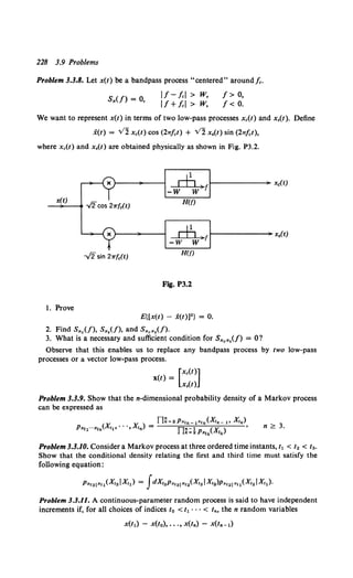 228 3.9 Problems
Problem 3.3.8. Let x(t) be a bandpass process "centered" around/c.
S,(f) = 0, 11-lcl > w,
IJ+Icl > w,
J> o,
J< 0.
We want to represent x(t) in terms of two low-pass processes xc(t) and x,(t). Define
x(t) = Vl Xc(t) COS (21Tfct) + Vl X,(t) sin (27T.fct),
where xc(t) and x,(t) are obtained physically as shown in Fig. P3.2.
ch ){1------~ X0(t)
-w w
_x~(-t)_ _. -./2cos 21r{c(t) H(f)
1. Prove
dj )f 1-------•x.(t)
-w w
H(f)
Fig. P3.2
E{(x(t) - i(t)]2 } = 0.
2. Find S,c(f), S,,(f), and S"c"•(f).
3. What is a necessary and sufficient condition for S,c,,(f) = 0?
Observe that this enables us to replace any bandpass process by two low-pass
processes or a vector low-pass process.
x(t) = [Xc(t)]
x,(t)
Problem 3.3.9. Show that the n-dimensional probability density of a Markov process
can be expressed as
n ~ 3.
Problem 3.3.10. Consider a Markov process at three ordered time instants, t1 < to < Ia.
Show that the conditional density relating the first and third time must satisfy the
following equation:
p,,31,,1 (X,3 !X,) = fdXi2p,,31 ,,2(X,3 !Xt2 )p,,21 ,, 1 (X,2 !X,1 ).
Problem 3.3.11. A continuous-parameter random process is said to have independent
increments if, for all choices of indices to < t1 · · · < In, the n random variables
x(t1) - x(to), •• ., x(tn) - x(tn-1)
 