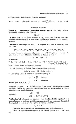 Random Process Characterizations 229
are independent. Assuming that x(t0) = 0, show that
Mx1e,12... ,.1n(jvl, .•. ,jvn) =M,.11(jvl + jv2+ · · · + jvn) TI M,.1
k-"lk- 1(jvk+ · · • + jvn).
k=O
GAUSSIAN PROCESSES
Problem 3.3.12. (Factoring of higher order moments). Let x(t), t e T be a Gaussian
process with zero mean value function
E[x(l)] = 0.
1. Show that all odd-order moments of x(t) vanish and that the even-order
moments may be expressed in terms of the second-order moments by the following
formula:
Let n be an even integer and let l~o ••• , In be points in T, some of which may coin-
cide. Then
E[x(t1) · · · x(tn)] = 2: E[x(t,J x(t,2)] E[x(t,3) x(t,4)] · · · E[x(t,n_1) x(t,n)],
in which the sum is taken over all possible ways of dividing the n points into n/2
combinations of pairs. The number of terms in the sum is equal to
1·3·5· · ·(n- 3)(n- 1);
for example,
E[x(t1) x(t.) x(ta) x(t4)) = E[x(t1) x(t.)]E[x(ta) x(t4)) + E[x(t1) x(ta)]E[x(/2) x(t4))
+ E[x(t1) x(I4)]E[x(12) x(ta)].
Hint. Differentiate the characteristic function.
2. Use your result to find the fourth-order correlation function
R,.(t., l2, Ia, l4) = E[x(t1) x(t.) x(ta) x(14)]
of a stationary Gaussian process whose spectral density is
No
S,.(f) = 2'
= 0,
Ill~ W,
elsewhere.
What is lim R,.(t., '•· Ia, 14)?
Problem 3.3.13. Let x(t) be a sample function of a stationary real Gaussian random
process with a zero mean and finite mean-square value. Let a new random process be
defined with the sample functions
y(t) = x•(t).
Show that
R.(-r) = R,.2(0) + 2R,.2(-r).
Problem 3.3.14. [1]. Consider the system shown in Fig. P3.3. Let the input e0(t) be a
sample function of stationary real Gaussian process with zero mean and flat spectral
density at all frequencies of interest; that is, we may assume that
S.0 (/) = No/2
1. Determine the autocorrelation function or the spectral density of e.(t).
2. Sketch the autocorrelation function or the spectral density of e0(1), e1(1), and
e.(t).
 