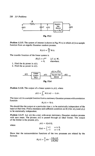 230 3.9 Problems
R
to----'IIA/r---r---......---1 Square- t
law
eo(t) device e2(t)
I e2 = Ae12 1----o1
Fig. P3.3
Problem 3.3.15. The system of interest is shown in Fig. P3.4, in which x(t) is a sample
function from an ergodic Gaussian random process.
No
Rx(-r) = 2 a(-r).
The transfer function of the linear system is
H(f) = e2ff l/1 ~ w,
= 0, elsewhere.
1. Find the de power in z(t).
2. Find the ac power in z(t).
x(t)
Fig. P3.4
Problem 3.3.16. The output of a linear system is y(t), where
y(t) = I"h(-r) x(t - -r) d-r.
z(t)
The input x(t) is a sample function from a stationary Gaussian process with correlation
function
Rx(-r) = a(-r).
We should like the output at a particular time t 1 to be statistically independent of the
input at that time. Find a necessary and sufficient condition on h(-r) for x(t1) and y(t,)
to be statistically independent.
Problem 3.3.17. Let x(t) be a real, wide-sense stationary, Gaussian random process
with zero mean. The process x(t) is passed through an ideal limiter. The output
of the limiter is the process y(t),
where
y(t) = L[x(t)],
L(u) ={+I
-1
u?; 0,
u < 0.
Show that the autocorrelation functions of the two processes are related by the
formula
) 2 · 1 [Rx(-r)]
R (-r = - sm- - - ·
" 1r Rx(O)
 
