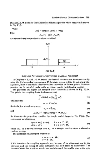 Random Process Characterizations 231
Problem 3.3.18. Consider the bandlimited Gaussian process whose spectrum is shown
in Fig. P3.5.
Write
x(t) = v(t) cos [27T.fct + O(t)].
Find
Pv<t>(V) and PBw(O).
Are v(t) and O(t) independent random variables?
Fig. P3.5
SAMPLING APPROACH TO CONTINUOUS GAUSSIAN PROCESSESt
In Chapters 4, 5, and 11-3 we extend the classical results to the waveform case by
using the Karhunen-Loeve expansion. If, however, we are willing to use a heuristic
argument, most of the results that we obtained in Section 2.6 for the general Gaussian
problem can be extended easily to the waveform case in the following manner.
The processes and signals are sampled every • seconds as shown in Fig. P3.6a.
The gain in the sampling device is chosen so that
This requires
Similarly, for a random process,
n1 = v'; n(t1)
and
E[n1n1] = •E[n(t1) n(t1)] = •Kn(t,, t1).
(I)
(2)
(3)
(4)
To illustrate the procedure consider the simple model shown in Fig. P3.6b. The
continuous waveforms are
r(t) = m(t) + n(t),
r(t) = n(t),
0 ~ t ~ T: Hh
0 ~ t ~ T: Ho,
(5)
where m(t) is a known function and n(t) is a sample function from a Gaussian
random process.
The corresponding sampled problem is
r = m + n: Hh
r = n: Ho,
(6)
t We introduce the sampling approach here because of its widespread use in the
literature and the feeling of some instructors that it is easier to understand. The
results of these five problems are derived and discussed thoroughly later in the text.
 