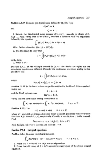 Integral Equations 233
Problem 3.3.20. Consider the discrete case defined by (2.328). Here
E[nnT] = K
and
Q = K-t.
1. Sample the bandlimited noise process n(t) every ( seconds to obtain n(t1),
n(t2), ... , n(t"). Verify that in the limit Q becomes a function with two arguments
defined by the equation
J: Q(t, u) K(u, z) du = ~(t - z).
Hint: Define a function Q(t~o t1) = (lj£)Q,f.
2. Use this result to show that
T
I = JJm"(t) Q(t, u) r(u) dt du
0
in the limit.
3. What is d2 ?
Problem 3.3.21. In the example defined in (2.387) the means are equal but the
covariance matrices are different. Consider the continuous waveform analog to this
and show that
T
I = JJr(t) hit, u) r(u) dt du,
0
where
hA(t, u) = Qo(t, u) - Q1(t, u).
Problem 3.3.22. In the linear estimation problem defined in Problem 2.6.8 the received
vector was
and the MAP estimate was
r=a+n
Ka'l = KrR.
Verify that the continuous analog to this result is
J:KG- 1 (t, u) d(u) du = J:K,- 1 (t, u) r(u) du,
Problem 3.3.23. Let
05.t5.T.
r(t) = a(t) + n(t), 05.t5.T,
where a(t) and n(t) are independent zero-mean Gaussian processes with covariance
functions KG(t, u) and Kn(t, u), respectively. Consider a specific time /1 in the interval.
Find
PG<!1l l•<tl, o S. 1 S. T [At1 lr(t), 05. t 5. T].
Hint. Sample r(t) every£ seconds and then let •--->- 0.
Section P3.4 Integral equations
Problem 3.4.1. Consider the integral equation
rTdu Pexp (-ait- ui)•f;.(u) = >.,4>,(1),
1. Prove that >. = 0 and >. = 2P/a are not eigenvalues.
-T5.tST.
2. Prove that all values of .. > 2P/a cannot be eigenvalues of the above integral
equation.
 