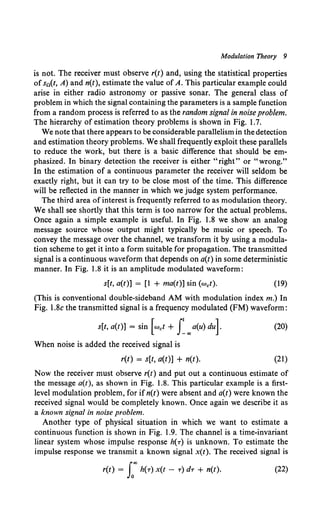 Modulation Theory 9
is not. The receiver must observe r(t) and, using the statistical properties
of s0 (t, A) and n(t), estimate the value of A. This particular example could
arise in either radio astronomy or passive sonar. The general class of
problem in which the signal containing the parameters is a sample function
from a random process is referred to as the random signal in noise problem.
The hierarchy of estimation theory problems is shown in Fig. 1.7.
We note that there appears to be considerable parallelism in the detection
and estimation theory problems. We shall frequently exploit these parallels
to reduce the work, but there is a basic difference that should be em-
phasized. In binary detection the receiver is either "right" or "wrong."
In the estimation of a continuous parameter the receiver will seldom be
exactly right, but it can try to be close most of the time. This difference
will be reflected in the manner in which we judge system performance.
The third area of interest is frequently referred to as modulation theory.
We shall see shortly that this term is too narrow for the actual problems.
Once again a simple example is useful. In Fig. 1.8 we show an analog
message source whose output might typically be music or speech. To
convey the message over the channel, we transform it by using a modula-
tion scheme to get it into a form suitable for propagation. The transmitted
signal is a continuous waveform that depends on a(t) in some deterministic
manner. In Fig. 1.8 it is an amplitude modulated waveform:
s[t, a(t)] = [1 + ma(t)] sin (wet). (19)
(This is conventional double-sideband AM with modulation index m.) In
Fig. l.Sc the transmitted signal is a frequency modulated (FM) waveform:
s[t, a(t)] = sin [wet + f"'a(u) du]. (20)
When noise is added the received signal is
r(t) = s[t, a(t)] + n(t). (21)
Now the receiver must observe r(t) and put out a continuous estimate of
the message a(t), as shown in Fig. 1.8. This particular example is a first-
level modulation problem, for ifn(t) were absent and a(t) were known the
received signal would be completely known. Once again we describe it as
a known signal in noise problem.
Another type of physical situation in which we want to estimate a
continuous function is shown in Fig. 1.9. The channel is a time-invariant
linear system whose impulse response h(T) is unknown. To estimate the
impulse response we transmit a known signal x(t). The received signal is
r(t) = fo''" h(T) x(t - T) dT + n(t). (22)
 