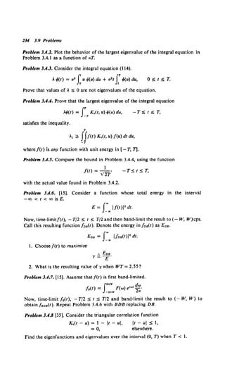234 3.9 Problems
Problem 3.1.1. Plot the behavior of the largest eigenvalue of the integral equation in
Problem 3.4.1 as a function of aT.
Problem 3.1.3. Consider the integral equation (114).
~ t/>(t) = a2 f~ u <f>(u) du + a2t r</>(u) du, OStST.
Prove that values of~ :s 0 are not eigenvalues of the equation.
Problem 3.1.1. Prove that the largest eigenvalue of the integral equation
~</>(t) = fT K.(t, u) </>(u) du, - T S t S T,
satisfies the inequality.
T
~1 ~ JJf(t) K.(t, u) f(u) dt du,
-T
where /(t) is any function with unit energy in [- T, T].
Problem 3.4.5. Compare the bound in Problem 3.4.4, using the function
f(t) = _} ,
v2T
-TStST,
with the actual value found in Problem 3.4.2.
Problem 3.1.6. [15]. Consider a function whose total energy in the interval
-oo < t < oo is E.
E = f_"',. l/(t)i2 dt.
Now, time-limit/(t), - T/2 s t s T/2 and then band-limit the result to (- W, W)cps.
Call this resulting function /os(t). Denote the energy in /os(t) as Eos·
Eos = f~.. l/os(t)l2 dt.
1. Choose/(!) to maximize
A Ens
y!::.£·
2. What is the resulting value of y when WT = 2.55?
Problem 3.4.7. [15]. Assume that/(t) is first band-limited.
f2nW dw
/ 8 (1) = F(w) e1"'1- ·
-2nW 2.,.
Now, time-limit / 8 (1), - T/2 S t s T/2 and band-limit the result to (- W, W) to
obtain f808(t). Repeat Problem 3.4.6 with BDB replacing DB.
Problem 3.1.8 [35]. Consider the triangular correlation function
K.(t - u) = 1 - It - ul, it - ui S 1,
= 0, elsewhere.
Find the eigenfunctions and eigenvalues over the interval (0, T) when T < 1.
 