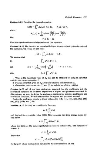 Periodic Processes 235
Problem 3.4.9. Consider the integral equation
iTf
. </>(t) = Kn(t, u) </>(u) du,
Tj
Ti :S t :S T1,
where
~ (2Trit) (2TriU)
Kn(t, u) = ~~ u,2 cos T COS T •
and
T ~ T1 - Tj.
Find the eigenfunctions and eigenvalues of this equation.
Problem 3.4.10. The input to an unrealizable linear time-invariant system is x(t) and
the output is y(t). Thus, we can write
y(t) = J_""., h(T) x(t - T) dT.
We assume that
(i)
(ii) I ( 7 • )
h(T) = --=--exp - -
2 •
V2Tr Uc 2uc
-00 < 'T < 00,
(iii) E. ~ r.,y2 (t) dt.
I. What is the maximum value of E. that can be obtained by using an x(t) that
satisfies the above constraints?
2. Find an x(t) that gives an E. arbitrarily close to the maximum E•.
3. Generalize your answers to (1) and (2) to include an arbitrary HUw).
Problem 3.4.11. All of our basic derivations assumed that the coefficients and the
coordinate functions in the series expansions of signals and processes were real. In
this problem we want to derive the analogous relations for complex coefficients and
coordinate functions. We still assume that the signals and processes are real.
Derive the analogous results to those obtained in (12), (15), (18), (20), (40), (44),
(46), (50), (128), and (154).
Problem 3.4.12. In (180) we considered a function
""
CA ~ 2: g(.,)
l=l
and derived its asymptotic value (181). Now consider the finite energy signal s(t)
and define
JT/2
s, ~ s(t) tf>,(t) dt,
-T/2
where the tf>,(t) are the same eigenfunctions used to define (180). The function of
interest is
""
g~ ~ L s,• g(.,).
t=l
Show that
f., dw
g~ ~ _ 00
JS(jw)J 2 g(Sx(w)) 2Tf
for large T, where the function S(jw) is the Fourier transform of s(t).
 