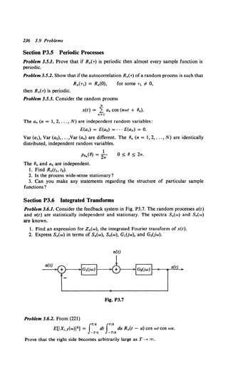 236 3.9 Problems
Section P3.5 Periodic Processes
Problem 3.5.1. Prove that if R,,(T) is periodic then almost every sample function is
periodic.
Problem 3.5.2. Show that if the autocorrelation R,(T) of a random process is such that
for some T1 # 0,
then R,(T) is periodic.
Problem 3.5.3. Consider the random process
N
x(t) = L an cos (nwt + Bn).
n=l
The an (n = 1, 2, ... , N) are independent random variables:
E(a1) = E(a.) = ···E(aN) = 0.
Var(a1), Var(a.), ... ,Var(an) are different. The Bn (n = 1,2, ...,N) are identically
distributed, independent random variables.
1
Pen(8) = 21T, 0 ;5; 8 ;5; 2w.
The Bn and an are independent.
1. Find R,(t1, t2).
2. Is the process wide-sense stationary'?
3. Can you make any statements regarding the structure of particular sample
functions?
Section P3.6 Integrated Transforms
Problem 3.6.1. Consider the feedback system in Fig. P3.7. The random processes a(t)
and n(t) are statistically independent and stationary. The spectra Sa(w) and Sn(w)
are known.
1. Find an expression for Z,(w), the integrated Fourier transform of x(t).
2. Express S,(w) in terms of Sa(w), Sn(w), G1(jw), and G2(jw).
n(t)
Fig. P3.7
Problem 3.6.2. From (221)
IT/2 JT/2
E£1 Xc,T(w)!2J = dt du R,(t - u) cos wt COS wU.
-T/2 -T/2
Prove that the right side becomes arbitrarily large as T~ oo.
 