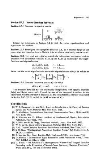 Section P3.7 Vector Random Processes
Problem 3.7.1. Consider the spectral matrix
S(w} = l2
v2k
-jw + k
References 237
Extend the techniques in Section 3.4 to find the vector eigenfunctions and
eigenvalues for Method I.
Problem 3.7.2. Investigate the asymptotic behavior (i.e., as T becomes large) of the
eigenvalues and eigenfunctions in Method 1 for an arbitrary stationary matrix kernel.
Problem 3.7.3. Let x,(t} and Xo(t) be statistically independent zero-mean random
processes with covariance functions K,1(t, u) and Kx2(t, u), respectively. The eigen-
functions and eigenvalues are
K,1 (t, u):~, r!>.(t),
K,2 (t, u):!-'h 1/J,(t),
i = 1, 2, ... ,
i = 1, 2, ... .
Prove that the vector eigenfunctions and scalar eigenvalues can always be written as
Problem 3.7.4. Consider the vector process r(t) in which
r(t) = a(t) + n(t), -co < t < co.
The processes a(t) and n(t) are statistically independent, with spectral matrices
Sa(w} and Sn(w}, respectively. Extend the idea of the integrated transform to the
vector case. Use the approach in Section 3.6.2 and the differential operator introduced
in Section 2.4.3 (2-239) to find the MAP estimate of a(t).
REFERENCES
[1) W. B. Davenport, Jr., and W. L. Root, An Introduction to the Theory ofRandom
Signals and Noise, McGraw-Hill, New York, 1958.
[2] D. Middleton, Introduction to Statistical Communication Theory, McGraw-Hill,
New York, 1960.
[3) R. Courant and D. Hilbert, Methods of Mathematical Physics, Interscience
Publishers, New York, 1953.
[4] F. Riesz and B. Sz.-Nagy, Functional Analysis, Ungar, New York, 1955.
[5] W. V. Lovitt, Linear Integral Equations, McGraw-Hill, New York, 1924.
[6] F. G. Tricomi, Integral Equations, Interscience Publishers, New York, 1957.
[7] S. 0. Rice, "Mathematical Analysis of Random Noise," Bell System Tech. J.,
23, 282-332 (1944).
[8] A. Vander Ziel, Noise, Prentice-Hall, Englewood Cliffs, New Jersey, 1954.
[9] D. Slepian, "Estimation of Signal Parameters in the Presence of Noise," Trans.
IRE, PGIT-3, 68 (March 1954).
[10] D. Youla, "The Solution of a Homogeneous Wiener-Hopf Integral Equation
Occurring in the Expansion of Second-Order Stationary Random Functions,"
Trans. IRE, IT-3, 187-193 (September 1957).
 