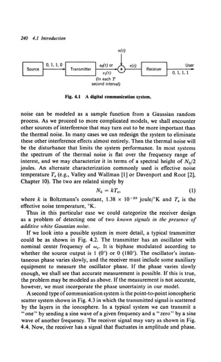 240 4.1 Introduction
n(t)
(In each T
second interval)
Fig. 4.1 A digital communication system.
User
0, 1, 1, 1
noise can be modeled as a sample function from a Gaussian random
process. As we proceed to more complicated models, we shall encounter
other sources of interference that may turn out to be more important than
the thermal noise. In many cases we can redesign the system to eliminate
these other interference effects almost entirely. Then the thermal noise will
be the disturbance that limits the system performance. In most systems
the spectrum of the thermal noise is flat over the frequency range of
interest, and we may characterize it in terms of a spectral height of N0 f2
joules. An alternate characterization commonly used is effective noise
temperature Te (e.g., Valley and Wallman [I] or Davenport and Root [2],
Chapter 10). The two are related simply by
No= kT8 , (1)
where k is Boltzmann's constant, 1.38 X w-23 jouletK and Te is the
effective noise temperature, °K.
Thus in this particular case we could categorize the receiver design
as a problem of detecting one of two known signals in the presence of
additive white Gaussian noise.
If we look into a possible system in more detail, a typical transmitter
could be as shown in Fig. 4.2. The transmitter has an oscillator with
nominal center frequency of w0 • It is biphase modulated according to
whether the source output is I (0°) or 0 (180°). The oscillator's instan-
taneous phase varies slowly, and the receiver must include some auxiliary
equipment to measure the oscillator phase. If the phase varies slowly
enough, we shall see that accurate measurement is possible. If this is true,
the problem may be modeled as above. If the measurement is not accurate,
however, we must incorporate the phase uncertainty in our model.
A second type ofcommunication system is the point-to-point ionospheric
scatter system shown in Fig. 4.3 in which the transmitted signal is scattered
by the layers in the ionosphere. In a typical system we can transmit a
"one" by sending a sine wave ofa given frequency and a "zero" by a sine
wave of another frequency. The receiver signal may vary as shown in Fig.
4.4. Now, the receiver has a signal that fluctuates in amplitude and phase.
 