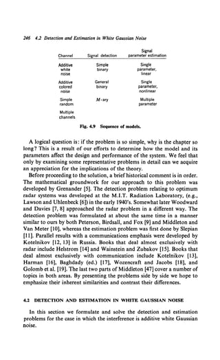 246 4.2 Detection and Estimation in White Gaussian Noise
Signal
Channel Signal detection parameter estimation
Additive Simple Single
white binary parameter,
noise linear
Additive General Single
colored binary parameter,
noise nonlinear
Simple M-ary Multiple
random parameter
Multiple
channels
Fig. 4.9 Sequence of models.
A logical question is: if the problem is so simple, why is the chapter so
long? This is a result of our efforts to determine how the model and its
parameters affect the design and performance of the system. We feel that
only by examining some representative problems in detail can we acquire
an appreciation for the implications of the theory.
Before proceeding to the solution, a briefhistorical comment is in order.
The mathematical groundwork for our approach to this problem was
developed by Grenander [5]. The detection problem relating to optimum
radar systems was developed at the M.I.T. Radiation Laboratory, (e.g.,
Lawson and Uhlenbeck [6]) in the early 1940's. Somewhat later Woodward
and Davies [7, 8] approached the radar problem in a different way. The
detection problem was formulated at about the same time in a manner
similar to ours by both Peterson, Birdsall, and Fox [9] and Middleton and
Van Meter [10], whereas the estimation problem was first done by Slepian
[11]. Parallel results with a communications emphasis were developed by
Kotelnikov [12, 13] in Russia. Books that deal almost exclusively with
radar include Helstrom [14] and Wainstein and Zubakov [15]. Books that
deal almost exclusively with communication include Kotelnikov [13],
Harman [16], Baghdady (ed.) [17], Wozencraft and Jacobs [18], and
Golomb et al. [19]. The last two parts of Middleton [47] cover a number of
topics in both areas. By presenting the problems side by side we hope to
emphasize their inherent similarities and contrast their differences.
4.2 DETECTION AND ESTIMATION IN WHITE GAUSSIAN NOISE
In this section we formulate and solve the detection and estimation
problems for the case in which the interference is additive white Gaussian
noise.
 
