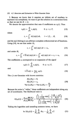252 4.2 Detection and Estimation in White Gaussian Noise
3. Because we know that it requires an infinite set of numbers to
represent r(t) completely, we want to get the solution in a convenient form
so that we can let K--+ oo.
We denote the approximation that uses K coefficients as rK(t). Thus
K
rK(t) = L r1 (Mt), 0 :5: t :5: T, (13)
1=1
where
r1= S:r(t) (Mt) dt, i = 1,2, .. .K, (14)
and the (Mt) belong to an arbitrary complete orthonormal set offunctions.
Using (14), we see that under H0
r1= S: w(t) cMt) dt = w" (15)
and under H1
r1 = LT VEs(t) cMt) dt + J: w(t) cMt) dt = s1 + w1• (16)
The coefficients s1 correspond to an expansion of the signal
K
sK(t) Q L S1 cPt(t), 0 :5: t :5: T,
1=1
and
v'E s(t) = lim sK(t).
K-+a>
The rt's are Gaussian with known statistics:
E(rtiHo) = 0,
E(r1iH1) = s"
Var (r1IH0) = Var (rtiH1) = ~0•
(17)
(18)
(19)
Because the noise is "white," these coefficients are independent along any
set of coordinates. The likelihood ratio is
Il
K 1 ( 1 (R1 - s1) 2)
- - exp -- .:.....:':-;-="-
A[ ( )] - PriH• (Ri Hl) - I= 1 V~ 2 No/2 (20)
rK t - PriHo(RIHo) - ITK 1 ( I Rl2 ) •
--exp ----
t=l V7TNo 2 No/2
Taking the logarithm and canceling common terms, we have
2 K } K
In A[rK(t)] = Jr 2 R1s, - N, 2 s12• (21)
HOI=l 01=1
 