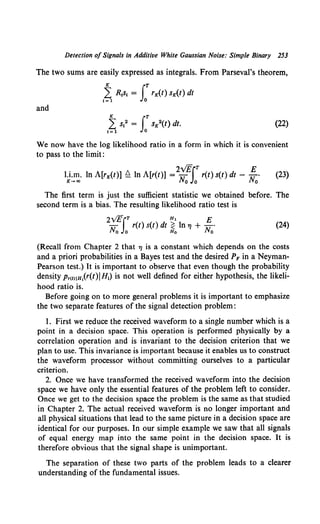 Detection of Signals in Additive White Gaussian Noise: Simple Binary 253
The two sums are easily expressed as integrals. From Parseval's theorem,
and
(22)
We now have the log likelihood ratio in a form in which it is convenient
to pass to the limit:
. 2v1fiT E
l.I.m. In A[rK(t)] Q ln A[r(t)] = u r(t) s(t) dt - ,.7 •
K-+o> Ho O Ho
(23)
The first term is just the sufficient statistic we obtained before. The
second term is a bias. The resulting likelihood ratio test is
2vEiT Hl E
N r(t) s(t) dt ~ ln 7J + N ·
o o Ho o
(24)
(Recall from Chapter 2 that 7J is a constant which depends on the costs
and a priori probabilities in a Bayes test and the desired PF in a Neyman-
Pearson test.) It is important to observe that even though the probability
density Pr<tliH,(r(t)IH1) is not well defined for either hypothesis, the likeli-
hood ratio is.
Before going on to more general problems it is important to emphasize
the two separate features of the signal detection problem:
I. First we reduce the received waveform to a single number which is a
point in a decision space. This operation is performed physically by a
correlation operation and is invariant to the decision criterion that we
plan to use. This invariance is important because it enables us to construct
the waveform processor without committing ourselves to a particular
criterion.
2. Once we have transformed the received waveform into the decision
space we have only the essential features of the problem left to consider.
Once we get to the decision space the problem is the same as that studied
in Chapter 2. The actual received waveform is no longer important and
all physical situations that lead to the same picture in a decision space are
identical for our purposes. In our simple example we saw that all signals
of equal energy map into the same point in the decision space. It is
therefore obvious that the signal shape is unimportant.
The separation of these two parts of the problem leads to a clearer
understanding of the fundamental issues.
 