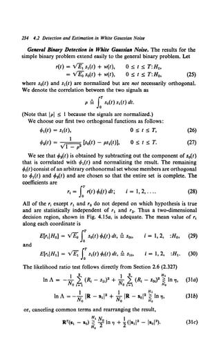 254 4.2 Detection and Estimation in White Gaussian Noise
General Binary Detection in White Gaussian Noise. The results for the
simple binary problem extend easily to the general binary problem. Let
r(t) = VB;_ s1(t) + w(t),
= VE0 s0(t) + w(t),
0::;;; t::;;; T:Ht.
0::;;; t::;;; T:H0, (25)
where s0(t) and s1(t) are normalized but are not necessarily orthogonal.
We denote the correlation between the two signals as
p Q J:s0(t) s1(t) dt.
(Note that !PI ::;;; 1 because the signals are normalized.)
We choose our first two orthogonal functions as follows:
l/>1(t) = s1(t), 0 ::;;; t ::;;; T, (26)
0::;;; t::;;; T. (27)
We see that l/>2(t) is obtained by subtracting out the component of s0(t)
that is correlated with if>1(t) and normalizing the result. The remaining
if>1
(t) consist ofan arbitrary orthonormal set whose members are orthogonal
to if>1(t) and if>2(t) and are chosen so that the entire set is complete. The
coefficients are
i = 1, 2, .... (28)
All of the r1 except r1 and r2 do not depend on which hypothesis is true
and are statistically independent of r1 and r2• Thus a two-dimensional
decision region, shown in Fig. 4.15a, is adequate. The mean value of r1
along each coordinate is
E[rt!Ho] = flo s:s0(t) !/>1(t) dt, !d Sob i = 1, 2, :H0 , (29)
and
i = 1, 2, :H1• (30)
The likelihood ratio test follows directly from Section 2.6 (2.327)
1 2 } 2 Ht
In A = -No ,6(R, - s11) 2 + No ,6(~ -s01) 2 ~In 7J, (3la)
1 I Ht
InA= --IR- s1l2 + -IR- sol2 ~ ln7J, (3lb)
No No Ho
or, canceling common terms and rearranging the result,
Ht N. l
R.T(sl - So)~ 2°1n 7J + 2(js1!2 - lsol2). (31c)
 