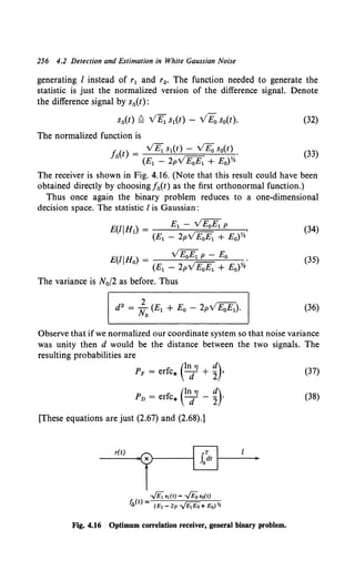 256 4.2 Detection and Estimation in White Gaussian Noise
generating I instead of r1 and r2• The function needed to generate the
statistic is just the normalized version of the difference signal. Denote
the difference signal by s,..(t):
s,..(t) Q VE1 s1(t) - VE0 s0(t). (32)
The normalized function is
I' () _ VE1 s1(t)- VE0 s0(t)
Jt.t - •
(E1 - 2pVE0 E1 + Eo)Y.
(33)
The receiver is shown in Fig. 4.16. (Note that this result could have been
obtained directly by choosingf,..(t) as the first orthonormal function.)
Thus once again the binary problem reduces to a one-dimensional
decision space. The statistic I is Gaussian:
E(lJHl) = El - vE;E;_ P '
(E1 - 2pVE;E;_ + E0)Y•
(34)
E(IJHo) = yE;ff;_ P - Eo .
(E1 - 2pVE;;E;_ + E0 )Y.
(35)
The variance is N0 /2 as before. Thus
(36)
Observe that if we normalized our coordinate system so that noise variance
was unity then d would be the distance between the two signals. The
resulting probabilities are
(ln 17 d)
PF = erfc* d + 2 •
(ln 11 d)
Pv = erfc* d - 2 ·
[These equations are just (2.67) and (2.68).]
r(t)
·rt-------~[E~----;o
..../E;s1(t)- -./Eoso(t)
f,..(t)= (E!-2P~+Eo)~
Fig. 4.16 Optimum correlation receiver, general binary problem.
(37)
(38)
 