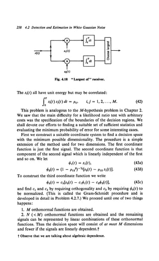 258 4.2 Detection and Estimation in White Gaussian Noise
r(t)
so(t)
Fig. 4.18 "Largest of" receiver.
The s1(t) all have unit energy but may be correlated:
JoT s1
(t) s1(t) dt = p11• i,j = 1, 2, ... , M. (42)
This problem is analogous to theM-hypothesis problem in Chapter 2.
We saw that the main difficulty for a likelihood ratio test with arbitrary
costs was the specification of the boundaries of the decision regions. We
shall devote our efforts to finding a suitable set of sufficient statistics and
evaluating the minimum probability of error for some interesting cases.
First we construct a suitable coordinate system to find a decision space
with the minimum possible dimensionality. The procedure is a simple
extension of the method used for two dimensions. The first coordinate
function is just the first signal. The second coordinate function is that
component of the second signal which is linearly independent of the first
and so on. We let
cP1(t) = s1(t),
cP2(t) = (1 - P122)-%[s2(t) - P12 s1(t)].
To construct the third coordinate function we write
cPa(t) = Ca[sa(t) - C1cP1(t) - C2cP2(t)],
(43a)
(43b)
(43c)
and find c1 and c2 by requiring orthogonality and c3 by requiring rPa(t) to
be normalized. (This is called the Gram-Schmidt procedure and is
developed in detail in Problem 4.2.7.) We proceed until one of two things
happens:
1. M orthonormal functions are obtained.
2. N ( < M) orthonormal functions are obtained and the remaining
signals can be represented by linear combinations of these orthonormal
functions. Thus the decision space will consist of at most M dimensions
and fewer if the signals are linearly dependent.t
t Observe that we are talking about algebraic dependence.
 